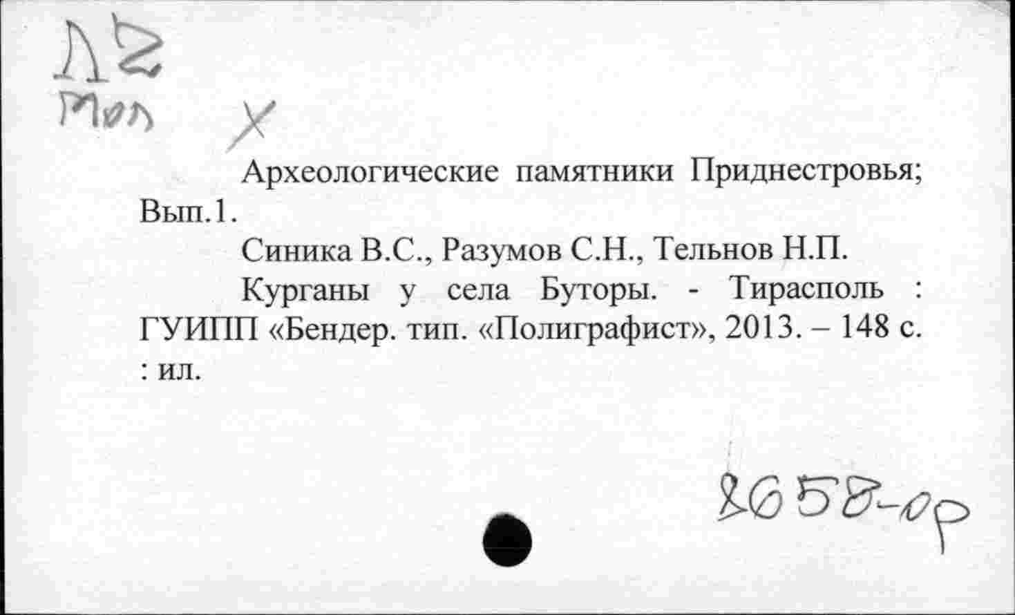 ﻿Л0
у
Археологические памятники Приднестровья;
Вып.1.
Синика В.С., Разумов С.Н., Тельнов Н.П.
Курганы у села Буторы. - Тирасполь : ГУИПП «Бендер, тип. «Полиграфист», 2013. - 148 с. : ил.